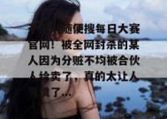 千万别随便搜每日大赛官网！被全网封杀的某人因为分赃不均被合伙人给卖了，真的太让人气愤了...