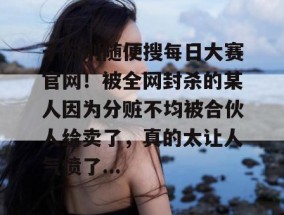 千万别随便搜每日大赛官网！被全网封杀的某人因为分赃不均被合伙人给卖了，真的太让人气愤了...
