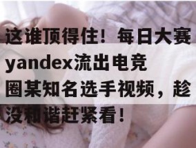 这谁顶得住！每日大赛yandex流出电竞圈某知名选手视频，趁没和谐赶紧看！