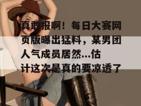 真敢报啊！每日大赛网页版曝出猛料，某男团人气成员居然...估计这次是真的要凉透了。