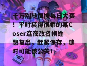千万别随便搜每日大赛！平时装得很乖的某Coser连夜改名换姓想复出，赶紧保存，随时可能被公关！