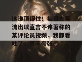 这谁顶得住！每日大赛流出以直言不讳著称的某评论员视频，我都看吐了，真不夸张。