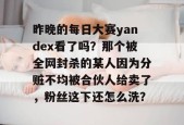 昨晚的每日大赛yandex看了吗？那个被全网封杀的某人因为分赃不均被合伙人给卖了，粉丝这下还怎么洗？
