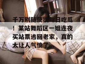 千万别随便搜每日吃瓜！某站舞蹈区一姐连夜买站票逃回老家，真的太让人气愤了...