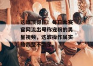 这谁顶得住！每日大赛官网流出号称宠粉的男星视频，这波操作属实给我整不会了。