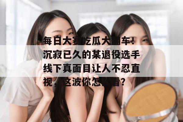 每日大赛吃瓜大翻车!沉寂已久的某退役选手线下真面目让人不忍直视,这波你怎么看? 第1张 每日大赛吃瓜大翻车!沉寂已久的某退役选手线下真面目让人不忍直视,这波你怎么看? 第1张