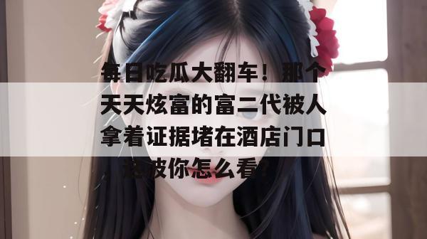 每日吃瓜大翻车！那个天天炫富的富二代被人拿着证据堵在酒店门口，这波你怎么看？