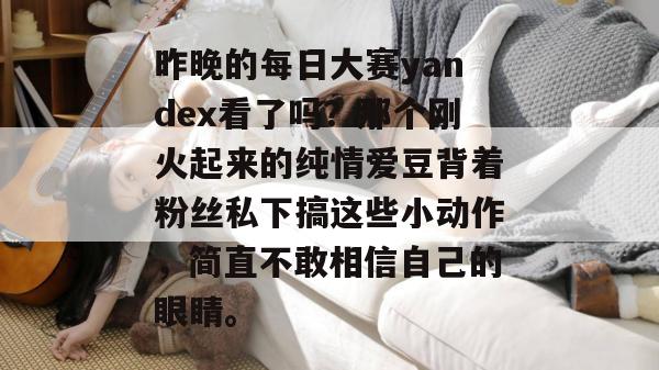 昨晚的每日大赛yandex看了吗?那个刚火起来的纯情爱豆背着粉丝私下搞这些小动作,简直不敢相信自己的眼睛。 第1张 昨晚的每日大赛yandex看了吗?那个刚火起来的纯情爱豆背着粉丝私下搞这些小动作,简直不敢相信自己的眼睛。 第1张