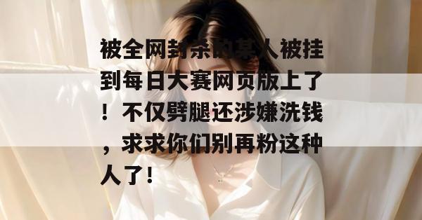 被全网封杀的某人被挂到每日大赛网页版上了!不仅劈腿还涉嫌洗钱,求求你们别再粉这种人了! 第1张 被全网封杀的某人被挂到每日大赛网页版上了!不仅劈腿还涉嫌洗钱,求求你们别再粉这种人了! 第1张