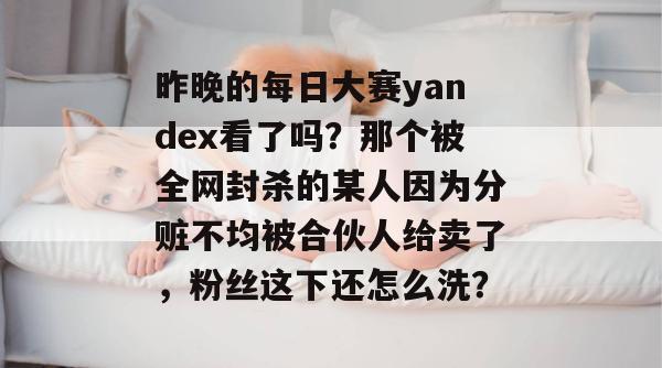 昨晚的每日大赛yandex看了吗?那个被全网封杀的某人因为分赃不均被合伙人给卖了,粉丝这下还怎么洗? 第1张 昨晚的每日大赛yandex看了吗?那个被全网封杀的某人因为分赃不均被合伙人给卖了,粉丝这下还怎么洗? 第1张