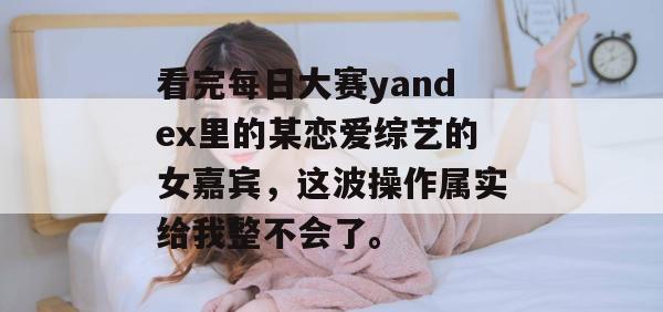 看完每日大赛yandex里的某恋爱综艺的女嘉宾,这波操作属实给我整不会了。 第1张 看完每日大赛yandex里的某恋爱综艺的女嘉宾,这波操作属实给我整不会了。 第1张